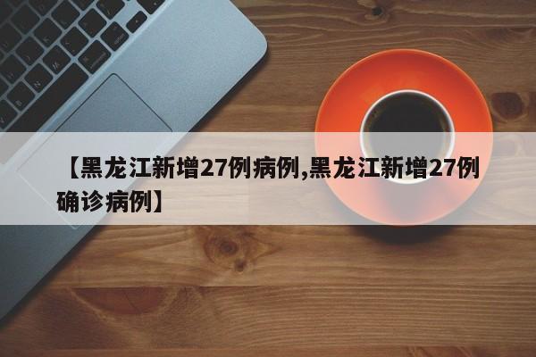【黑龙江新增27例病例,黑龙江新增27例确诊病例】