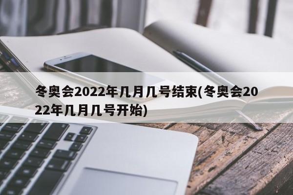 冬奥会2022年几月几号结束(冬奥会2022年几月几号开始)
