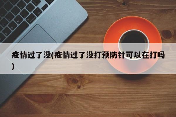 疫情过了没(疫情过了没打预防针可以在打吗)