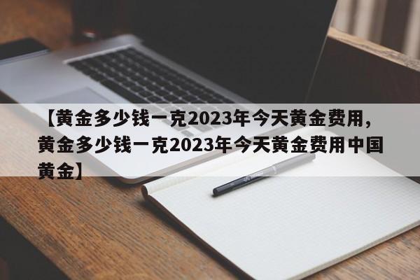 【黄金多少钱一克2023年今天黄金费用,黄金多少钱一克2023年今天黄金费用中国黄金】