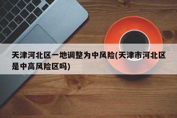 天津河北区一地调整为中风险(天津市河北区是中高风险区吗)