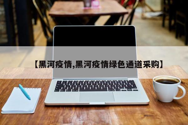 【黑河疫情,黑河疫情绿色通道采购】