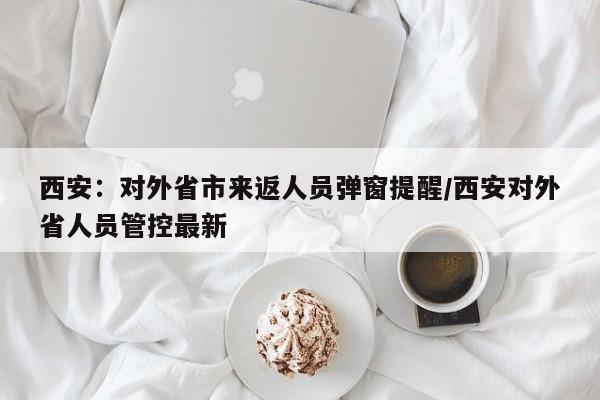 西安：对外省市来返人员弹窗提醒/西安对外省人员管控最新