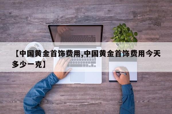 【中国黄金首饰费用,中国黄金首饰费用今天多少一克】