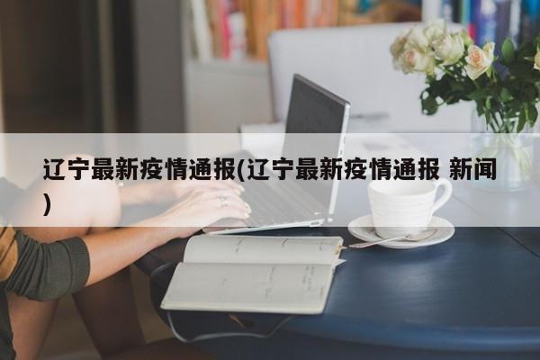 辽宁最新疫情通报(辽宁最新疫情通报 新闻)