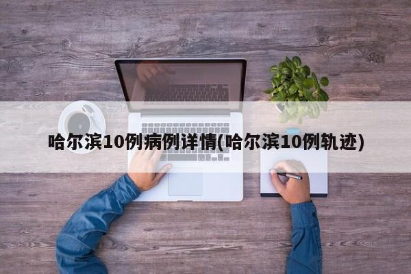 哈尔滨10例病例详情(哈尔滨10例轨迹)