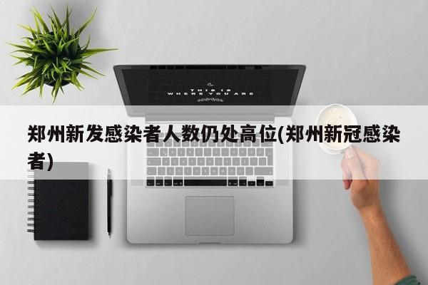 郑州新发感染者人数仍处高位(郑州新冠感染者)