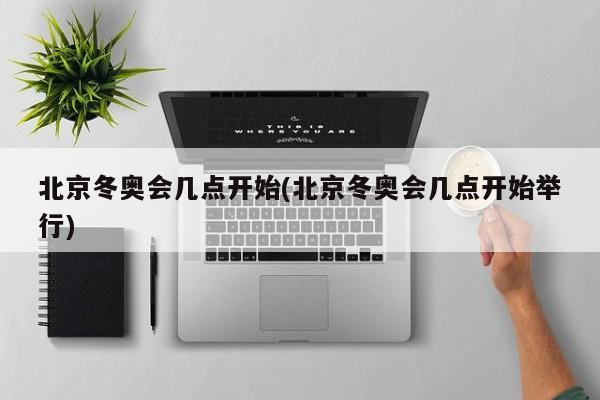 北京冬奥会几点开始(北京冬奥会几点开始举行)