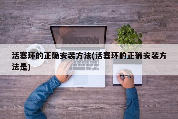 活塞环的正确安装方法(活塞环的正确安装方法是)