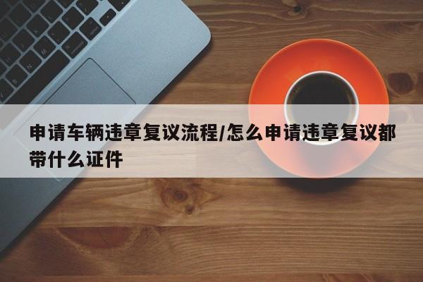 申请车辆违章复议流程/怎么申请违章复议都带什么证件