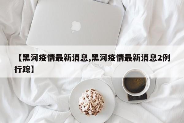 【黑河疫情最新消息,黑河疫情最新消息2例行踪】