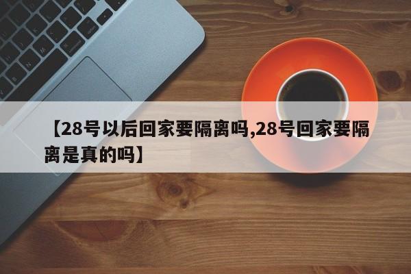 【28号以后回家要隔离吗,28号回家要隔离是真的吗】