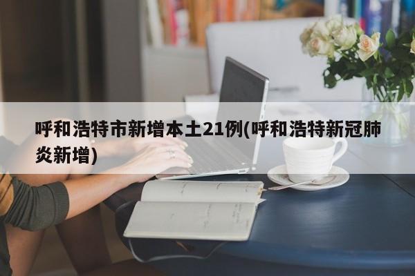 呼和浩特市新增本土21例(呼和浩特新冠肺炎新增)