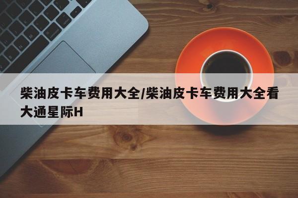 柴油皮卡车费用大全/柴油皮卡车费用大全看大通星际H