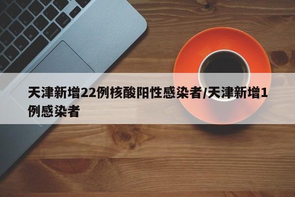 天津新增22例核酸阳性感染者/天津新增1例感染者