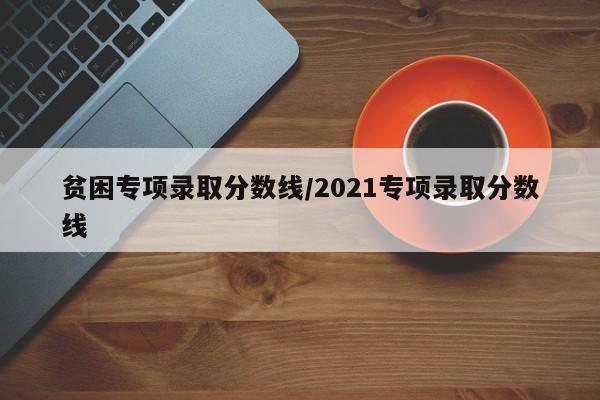 贫困专项录取分数线/2021专项录取分数线