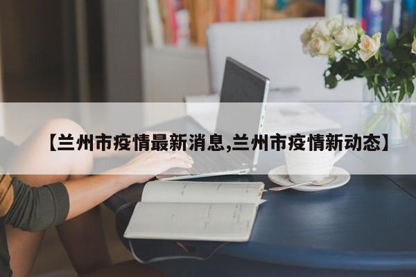 【兰州市疫情最新消息,兰州市疫情新动态】