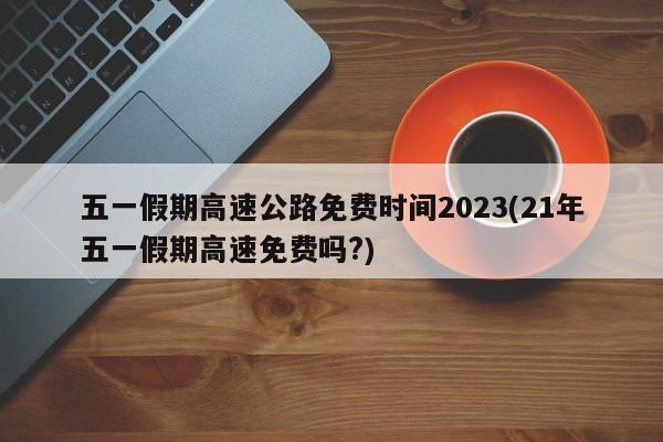 五一假期高速公路免费时间2023(21年五一假期高速免费吗?)