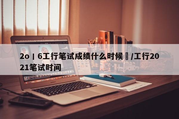2o丨6工行笔试成绩什么时候岀/工行2021笔试时间