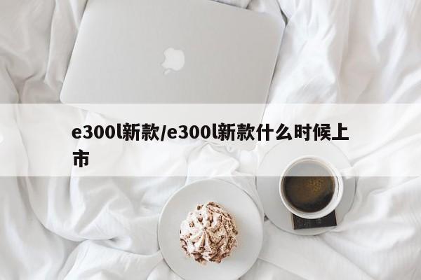 e300l新款/e300l新款什么时候上市