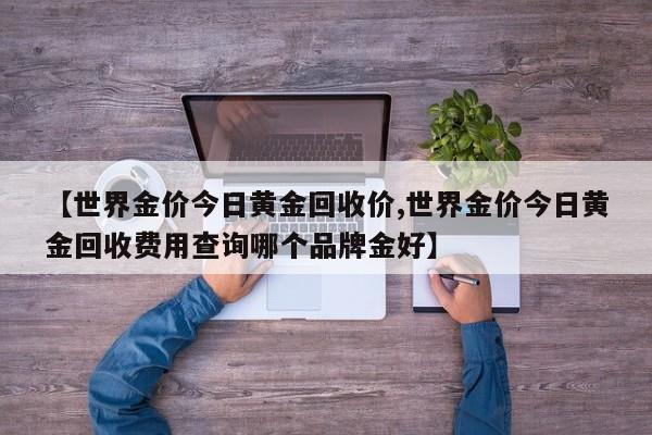 【世界金价今日黄金回收价,世界金价今日黄金回收费用查询哪个品牌金好】