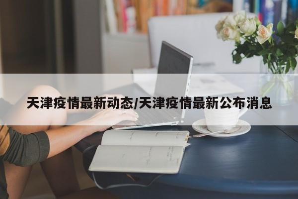 天津疫情最新动态/天津疫情最新公布消息