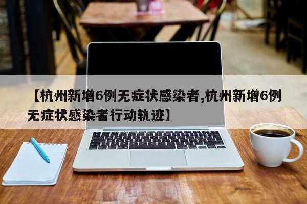 【杭州新增6例无症状感染者,杭州新增6例无症状感染者行动轨迹】