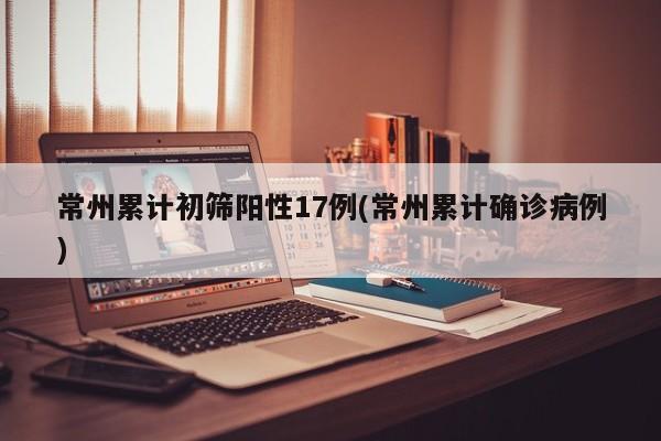 常州累计初筛阳性17例(常州累计确诊病例)