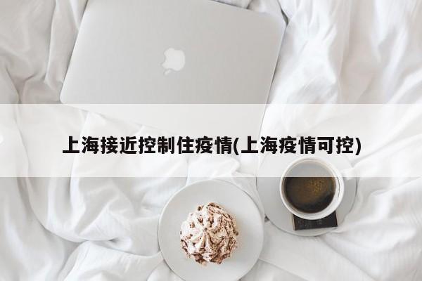 上海接近控制住疫情(上海疫情可控)