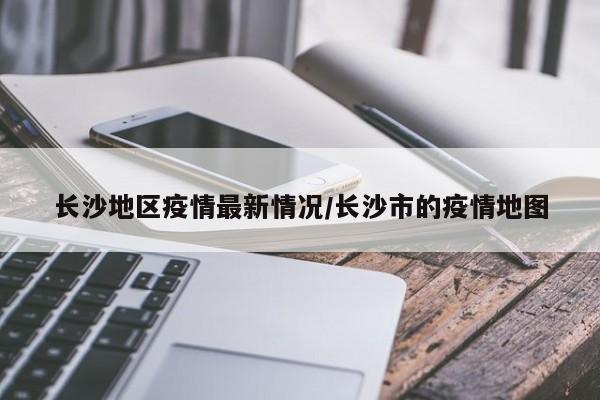 长沙地区疫情最新情况/长沙市的疫情地图
