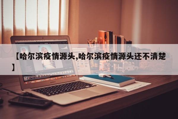 【哈尔滨疫情源头,哈尔滨疫情源头还不清楚】