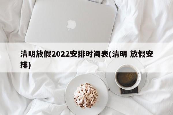 清明放假2022安排时间表(清明 放假安排)