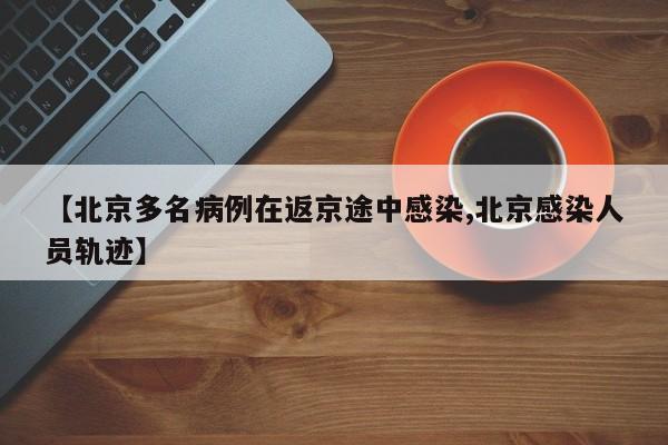 【北京多名病例在返京途中感染,北京感染人员轨迹】
