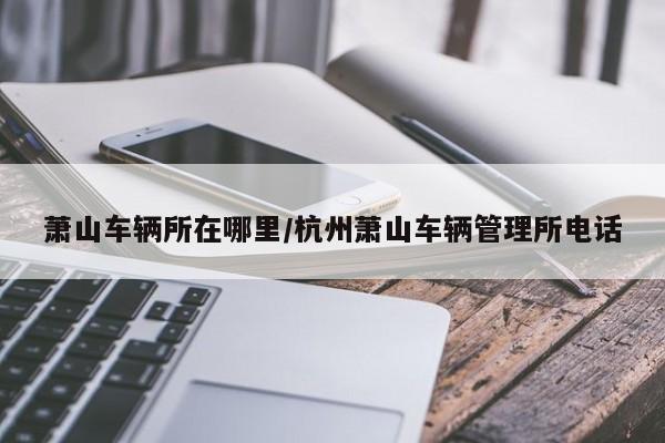 萧山车辆所在哪里/杭州萧山车辆管理所电话
