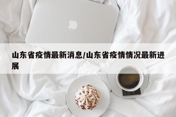 山东省疫情最新消息/山东省疫情情况最新进展