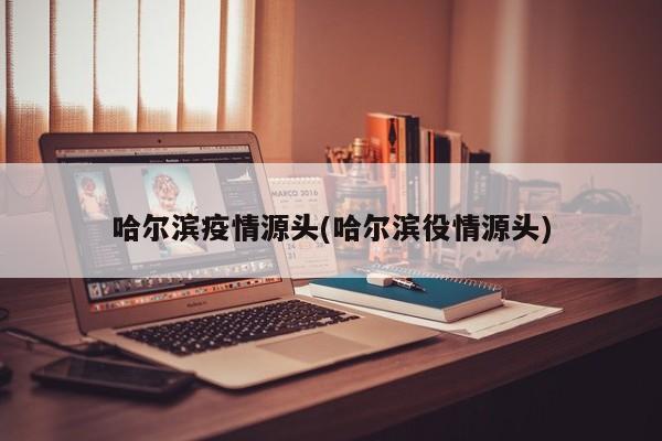 哈尔滨疫情源头(哈尔滨役情源头)