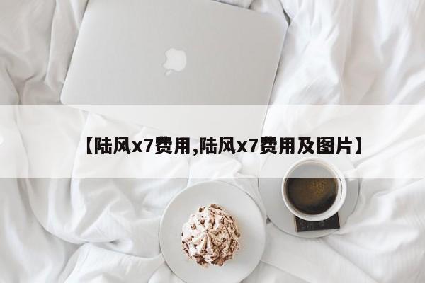 【陆风x7费用,陆风x7费用及图片】