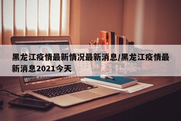 黑龙江疫情最新情况最新消息/黑龙江疫情最新消息2021今天