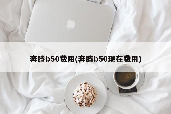 奔腾b50费用(奔腾b50现在费用)