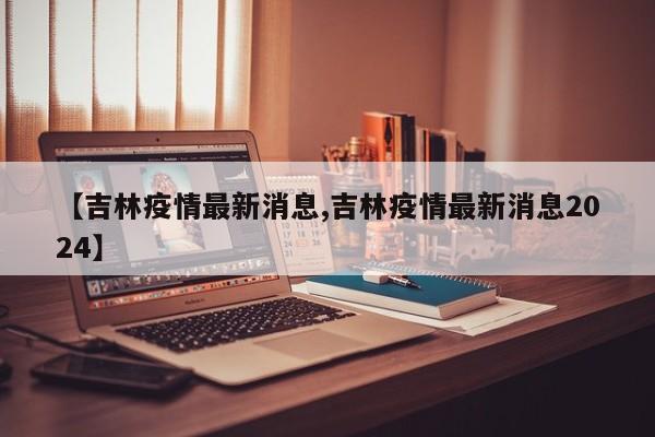 【吉林疫情最新消息,吉林疫情最新消息2024】
