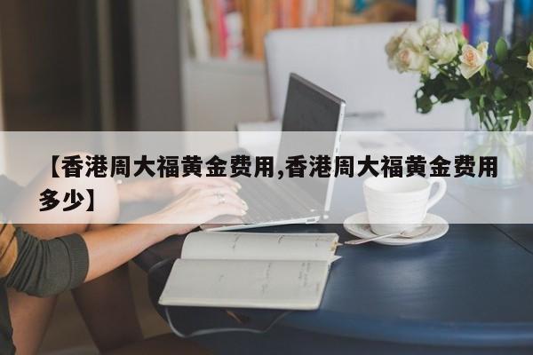 【香港周大福黄金费用,香港周大福黄金费用多少】