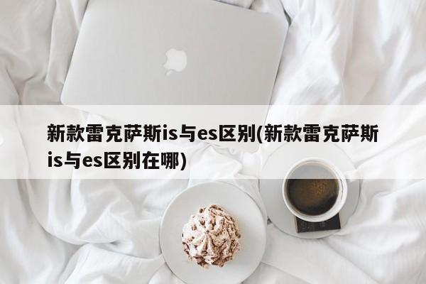新款雷克萨斯is与es区别(新款雷克萨斯is与es区别在哪)