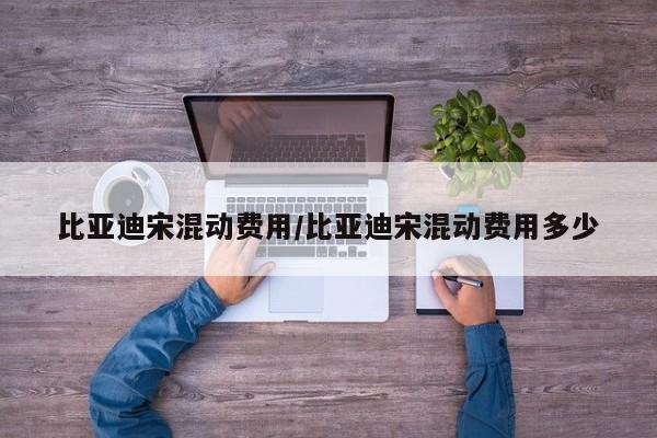 比亚迪宋混动费用/比亚迪宋混动费用多少