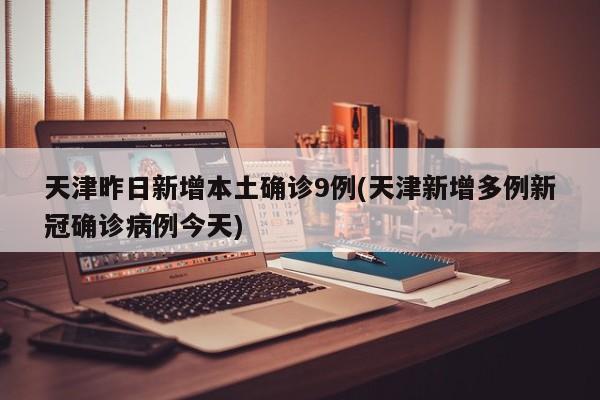 天津昨日新增本土确诊9例(天津新增多例新冠确诊病例今天)