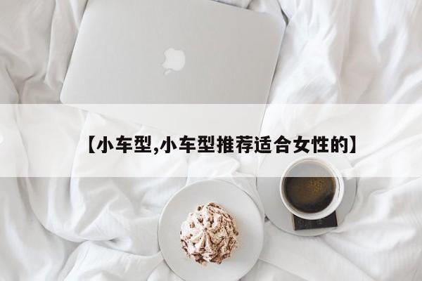 【小车型,小车型推荐适合女性的】