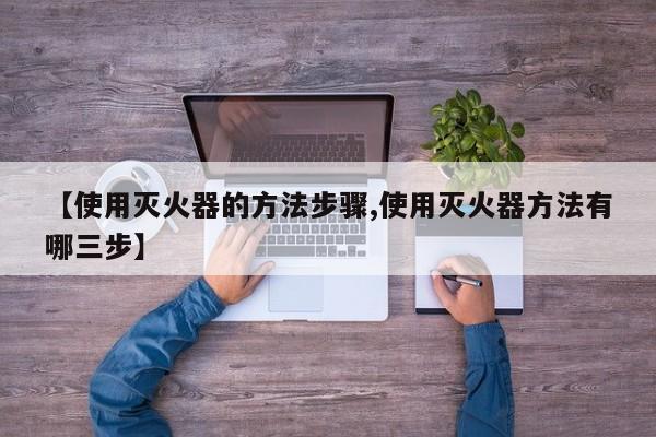 【使用灭火器的方法步骤,使用灭火器方法有哪三步】