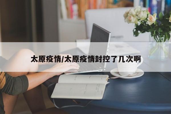 太原疫情/太原疫情封控了几次啊