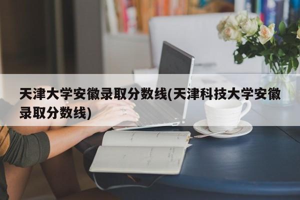 天津大学安徽录取分数线(天津科技大学安徽录取分数线)
