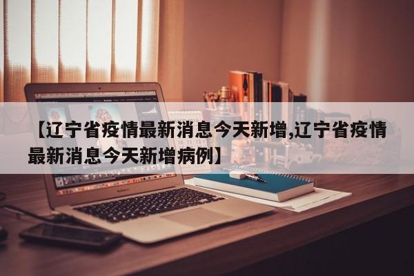 【辽宁省疫情最新消息今天新增,辽宁省疫情最新消息今天新增病例】