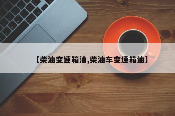 【柴油变速箱油,柴油车变速箱油】